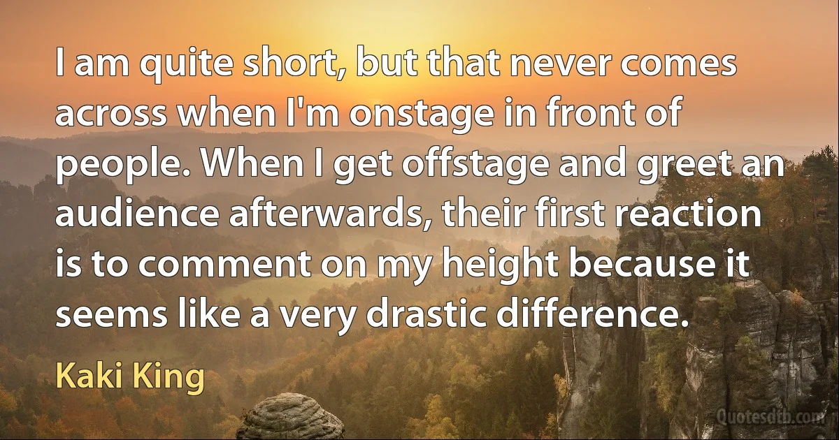 I am quite short, but that never comes across when I'm onstage in front of people. When I get offstage and greet an audience afterwards, their first reaction is to comment on my height because it seems like a very drastic difference. (Kaki King)