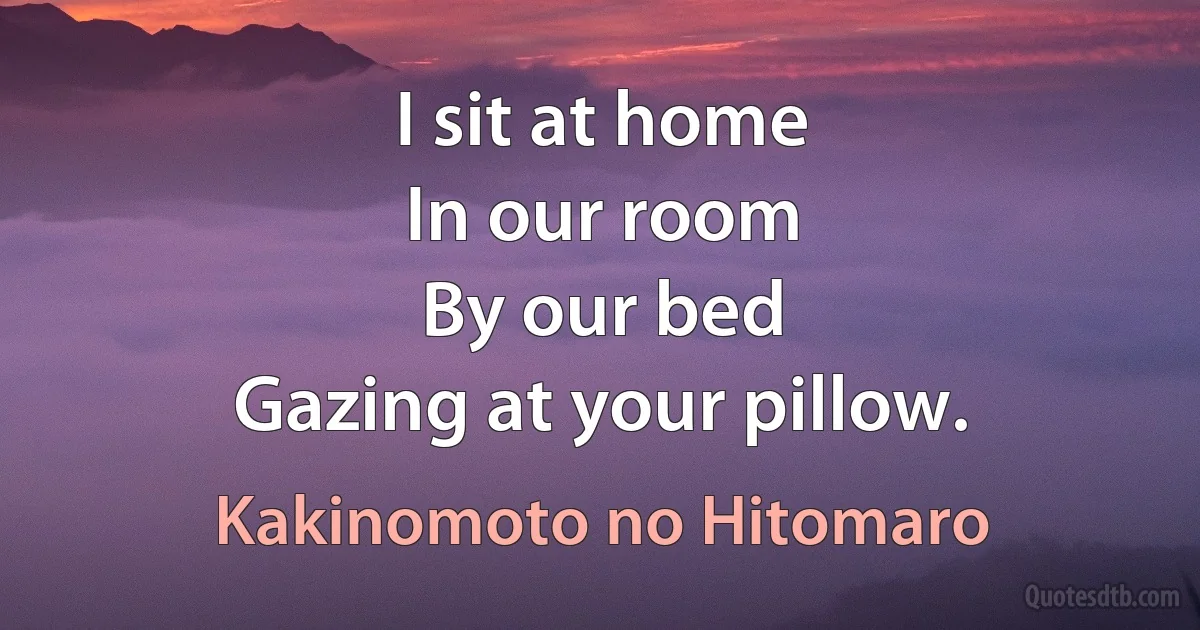 I sit at home
In our room
By our bed
Gazing at your pillow. (Kakinomoto no Hitomaro)