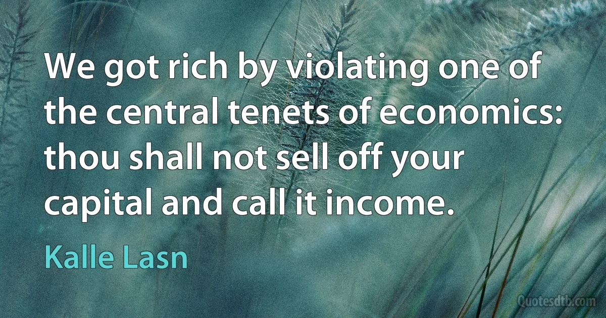 We got rich by violating one of the central tenets of economics: thou shall not sell off your capital and call it income. (Kalle Lasn)