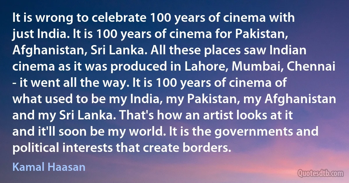 It is wrong to celebrate 100 years of cinema with just India. It is 100 years of cinema for Pakistan, Afghanistan, Sri Lanka. All these places saw Indian cinema as it was produced in Lahore, Mumbai, Chennai - it went all the way. It is 100 years of cinema of what used to be my India, my Pakistan, my Afghanistan and my Sri Lanka. That's how an artist looks at it and it'll soon be my world. It is the governments and political interests that create borders. (Kamal Haasan)