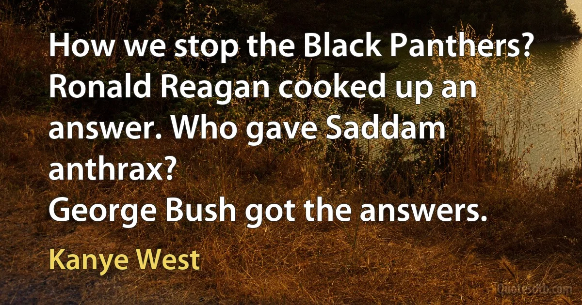 How we stop the Black Panthers?
Ronald Reagan cooked up an answer. Who gave Saddam anthrax?
George Bush got the answers. (Kanye West)