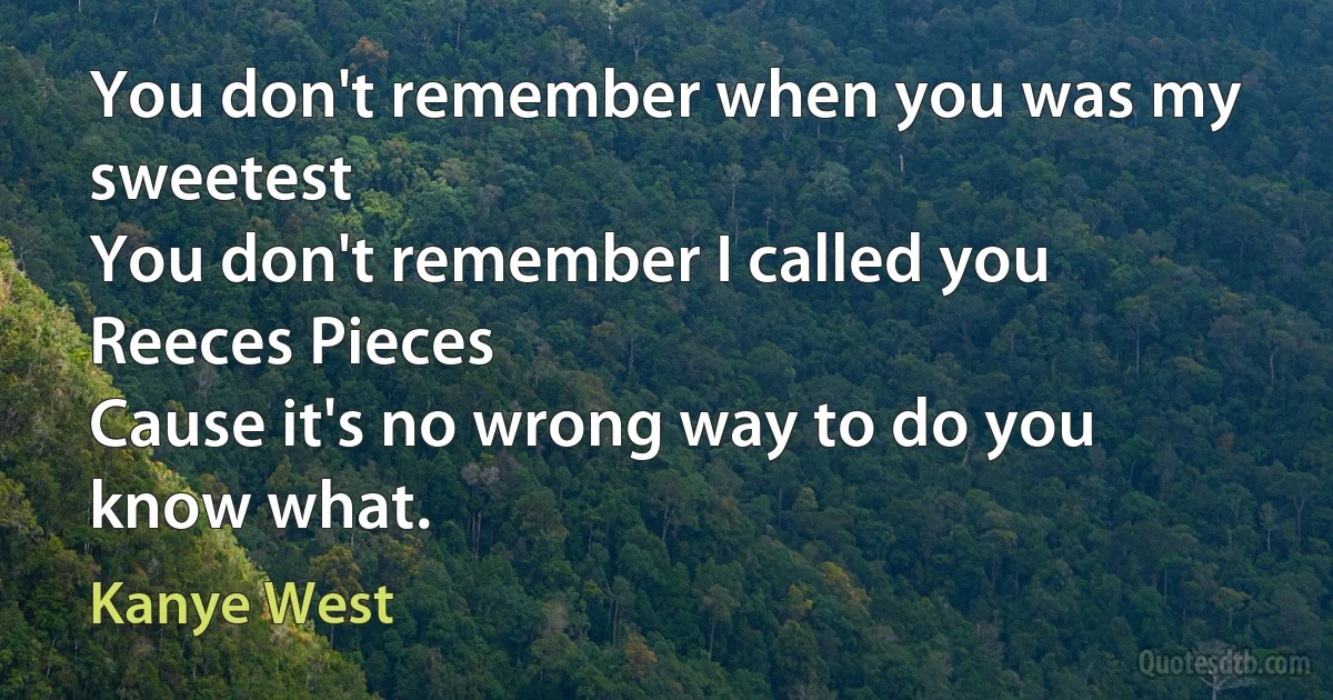 You don't remember when you was my sweetest
You don't remember I called you Reeces Pieces
Cause it's no wrong way to do you know what. (Kanye West)