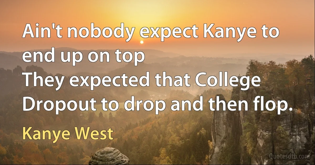 Ain't nobody expect Kanye to end up on top
They expected that College Dropout to drop and then flop. (Kanye West)