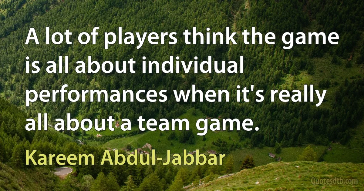 A lot of players think the game is all about individual performances when it's really all about a team game. (Kareem Abdul-Jabbar)