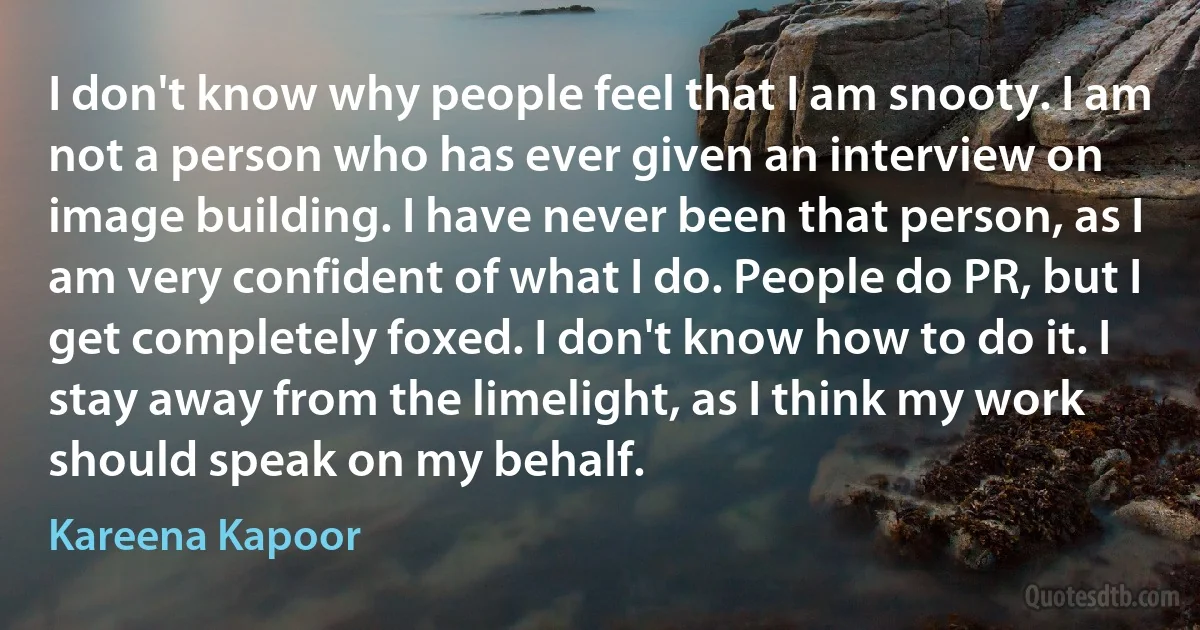 I don't know why people feel that I am snooty. I am not a person who has ever given an interview on image building. I have never been that person, as I am very confident of what I do. People do PR, but I get completely foxed. I don't know how to do it. I stay away from the limelight, as I think my work should speak on my behalf. (Kareena Kapoor)