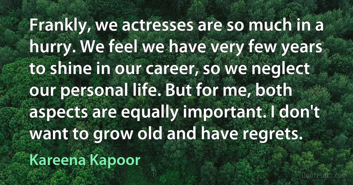 Frankly, we actresses are so much in a hurry. We feel we have very few years to shine in our career, so we neglect our personal life. But for me, both aspects are equally important. I don't want to grow old and have regrets. (Kareena Kapoor)