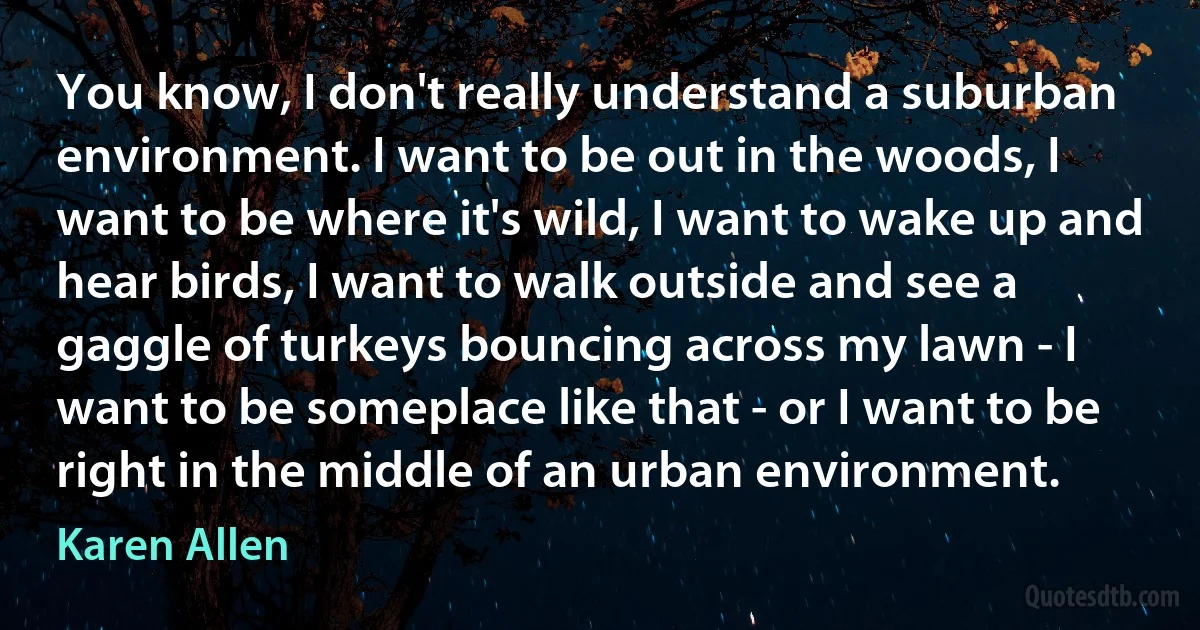 You know, I don't really understand a suburban environment. I want to be out in the woods, I want to be where it's wild, I want to wake up and hear birds, I want to walk outside and see a gaggle of turkeys bouncing across my lawn - I want to be someplace like that - or I want to be right in the middle of an urban environment. (Karen Allen)