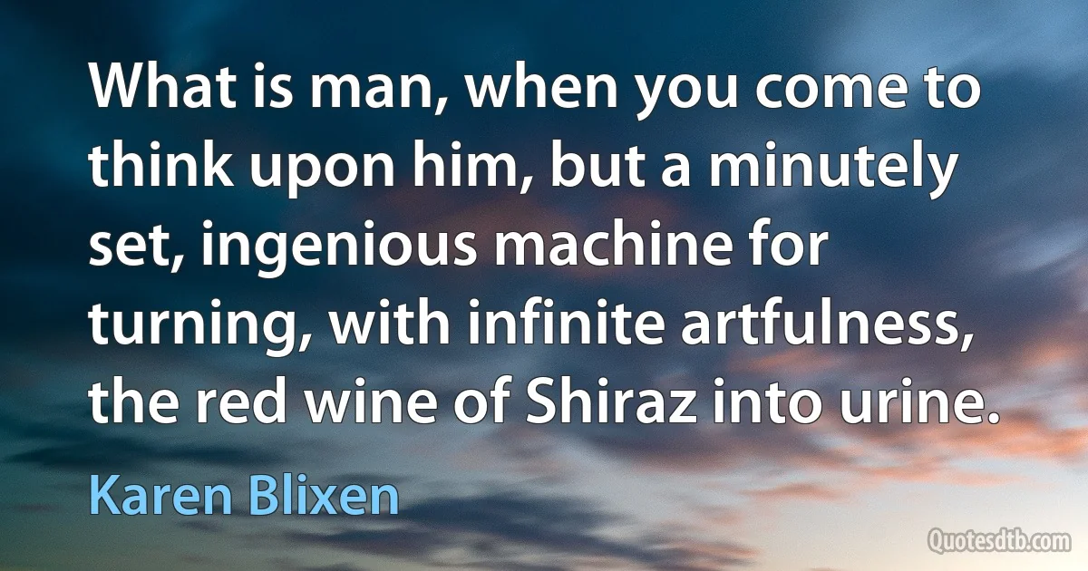 What is man, when you come to think upon him, but a minutely set, ingenious machine for turning, with infinite artfulness, the red wine of Shiraz into urine. (Karen Blixen)