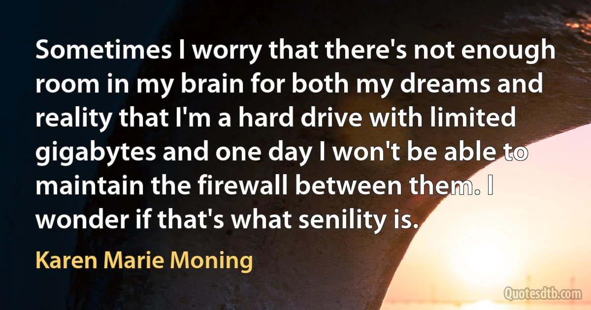 Sometimes I worry that there's not enough room in my brain for both my dreams and reality that I'm a hard drive with limited gigabytes and one day I won't be able to maintain the firewall between them. I wonder if that's what senility is. (Karen Marie Moning)