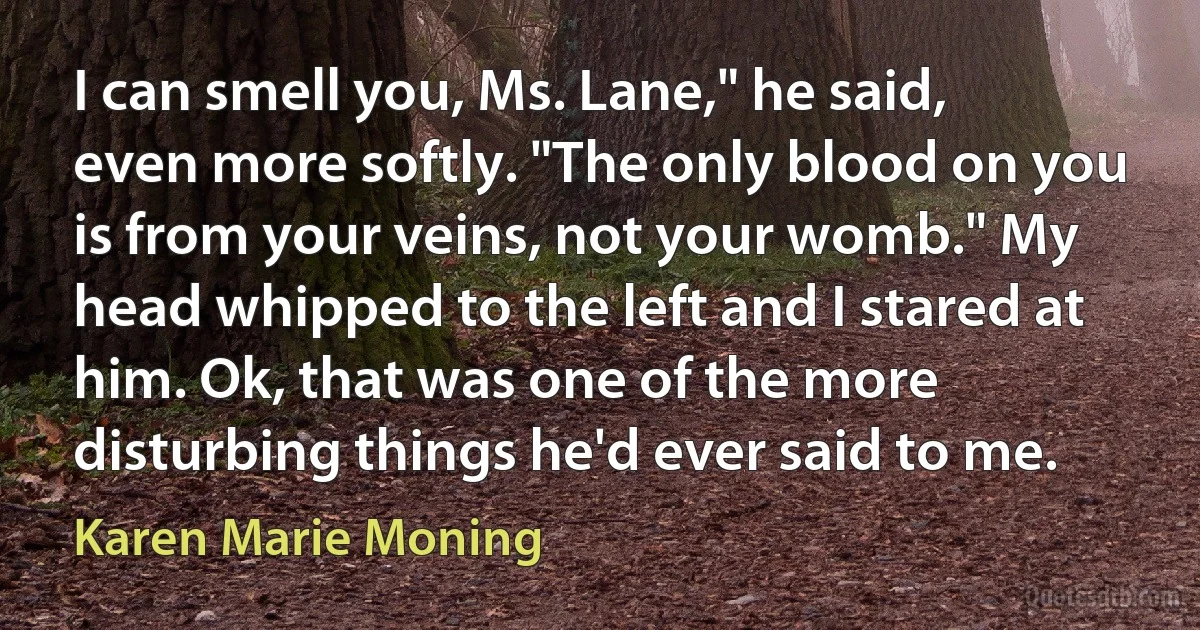 I can smell you, Ms. Lane," he said, even more softly. "The only blood on you is from your veins, not your womb." My head whipped to the left and I stared at him. Ok, that was one of the more disturbing things he'd ever said to me. (Karen Marie Moning)