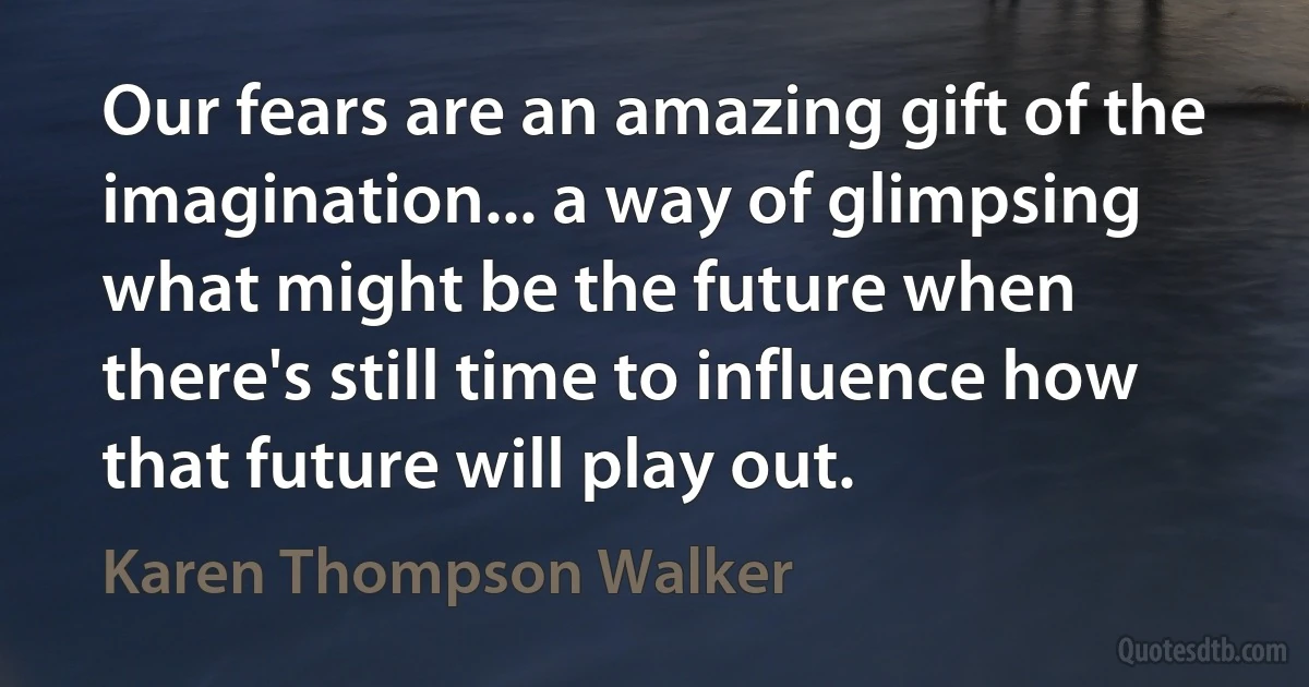 Our fears are an amazing gift of the imagination... a way of glimpsing what might be the future when there's still time to influence how that future will play out. (Karen Thompson Walker)