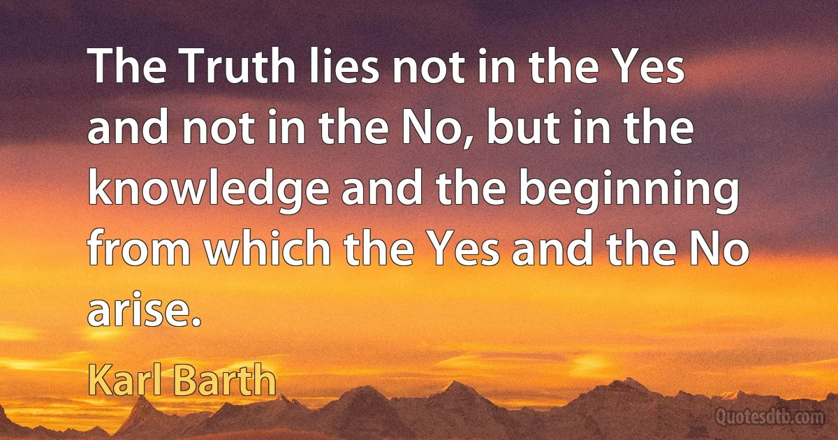 The Truth lies not in the Yes and not in the No, but in the knowledge and the beginning from which the Yes and the No arise. (Karl Barth)