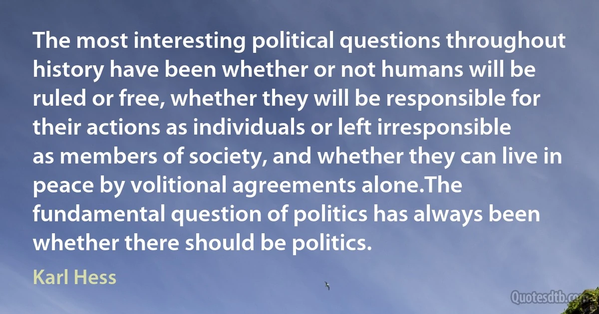 The most interesting political questions throughout history have been whether or not humans will be ruled or free, whether they will be responsible for their actions as individuals or left irresponsible as members of society, and whether they can live in peace by volitional agreements alone.The fundamental question of politics has always been whether there should be politics. (Karl Hess)