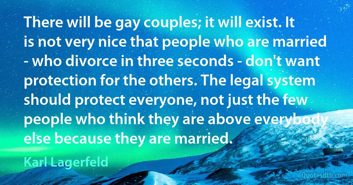 There will be gay couples; it will exist. It is not very nice that people who are married - who divorce in three seconds - don't want protection for the others. The legal system should protect everyone, not just the few people who think they are above everybody else because they are married. (Karl Lagerfeld)