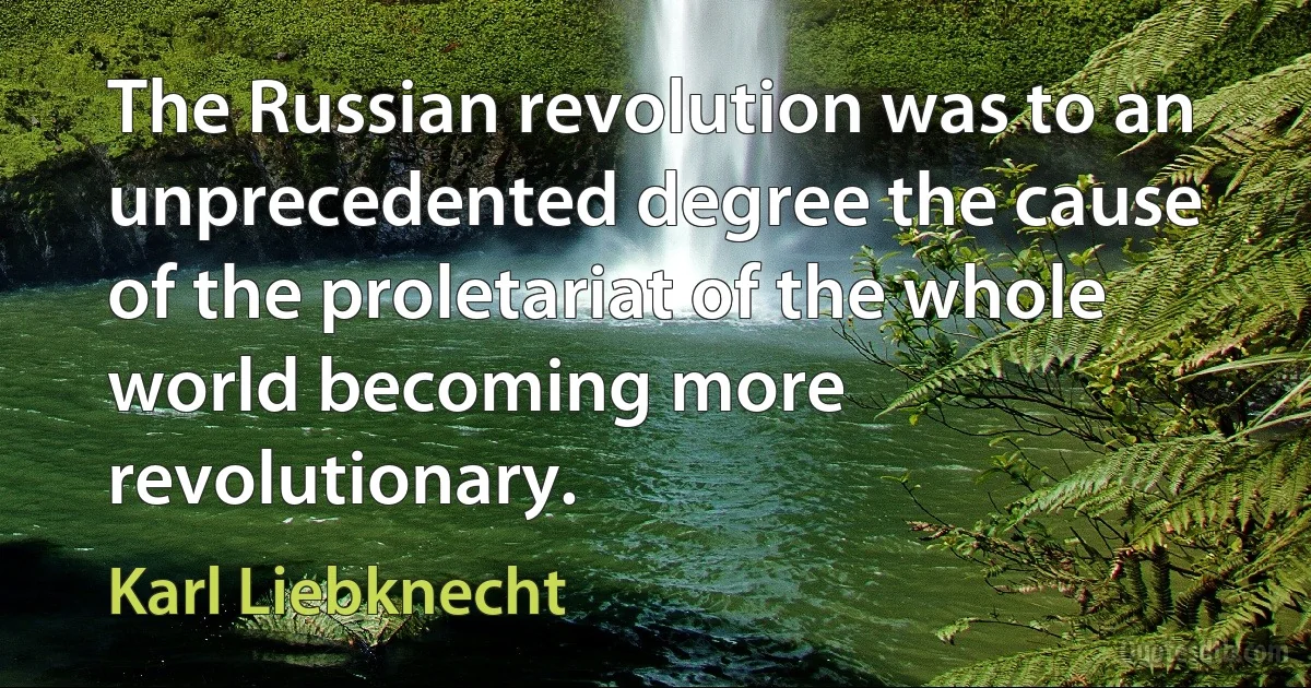 The Russian revolution was to an unprecedented degree the cause of the proletariat of the whole world becoming more revolutionary. (Karl Liebknecht)