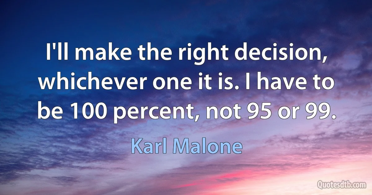 I'll make the right decision, whichever one it is. I have to be 100 percent, not 95 or 99. (Karl Malone)