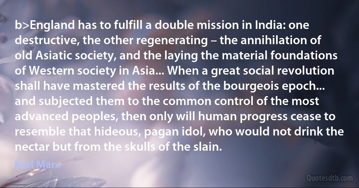 b>England has to fulfill a double mission in India: one destructive, the other regenerating – the annihilation of old Asiatic society, and the laying the material foundations of Western society in Asia... When a great social revolution shall have mastered the results of the bourgeois epoch... and subjected them to the common control of the most advanced peoples, then only will human progress cease to resemble that hideous, pagan idol, who would not drink the nectar but from the skulls of the slain. (Karl Marx)