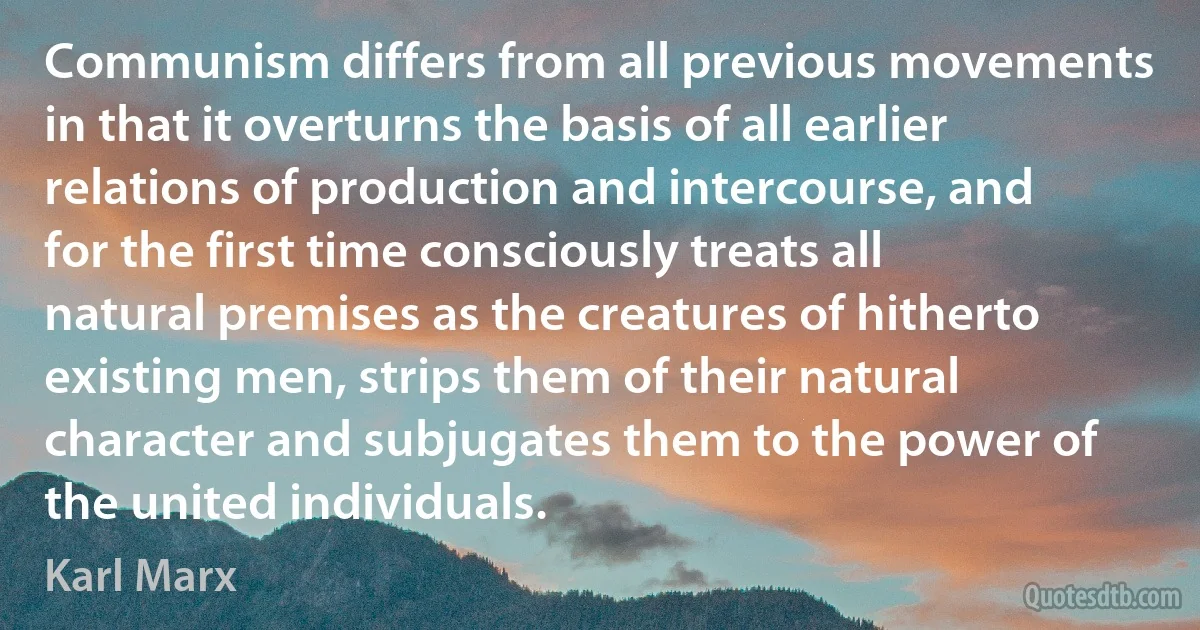 Communism differs from all previous movements in that it overturns the basis of all earlier relations of production and intercourse, and for the first time consciously treats all natural premises as the creatures of hitherto existing men, strips them of their natural character and subjugates them to the power of the united individuals. (Karl Marx)