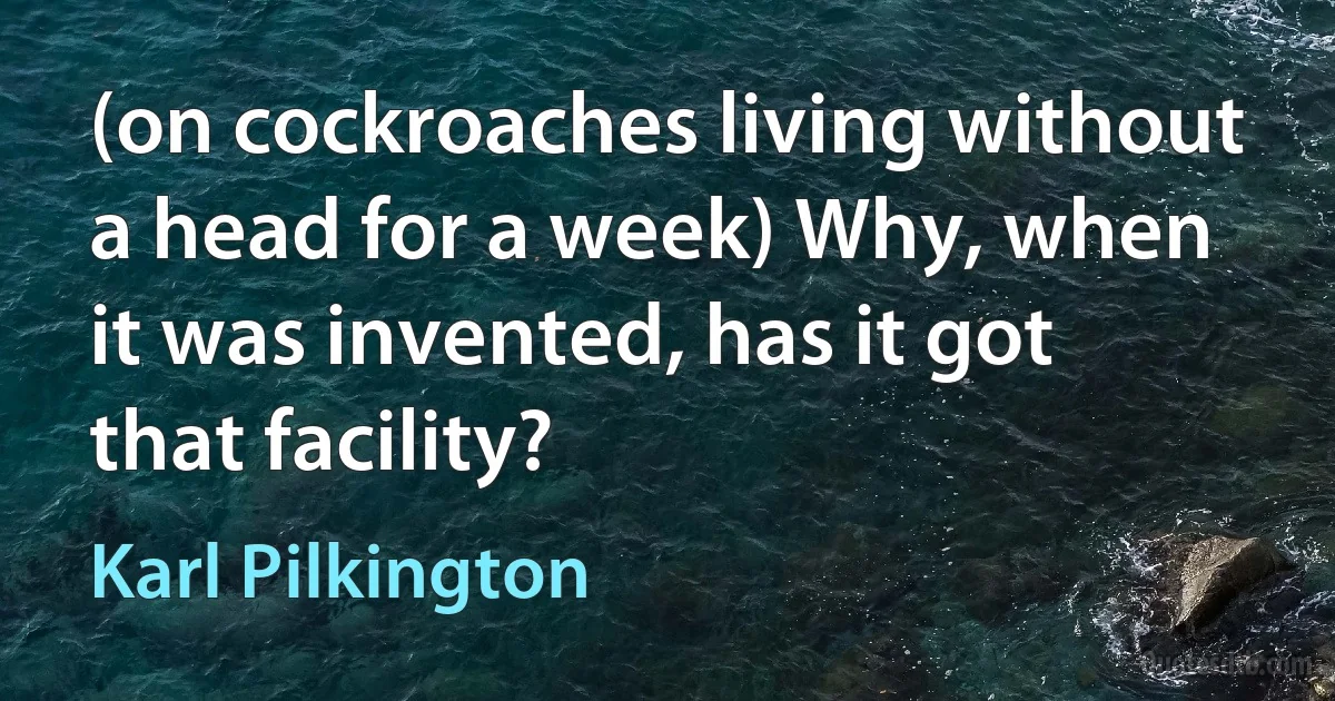 (on cockroaches living without a head for a week) Why, when it was invented, has it got that facility? (Karl Pilkington)