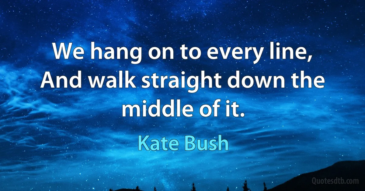 We hang on to every line,
And walk straight down the middle of it. (Kate Bush)