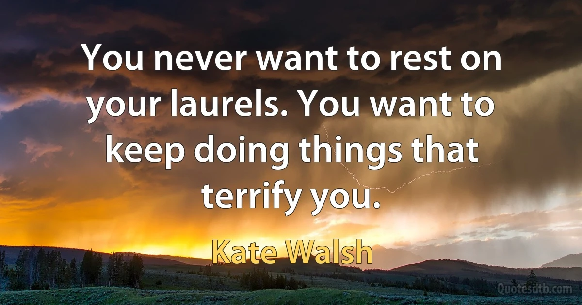 You never want to rest on your laurels. You want to keep doing things that terrify you. (Kate Walsh)