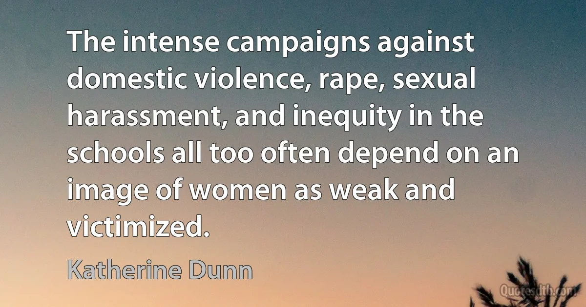 The intense campaigns against domestic violence, rape, sexual harassment, and inequity in the schools all too often depend on an image of women as weak and victimized. (Katherine Dunn)