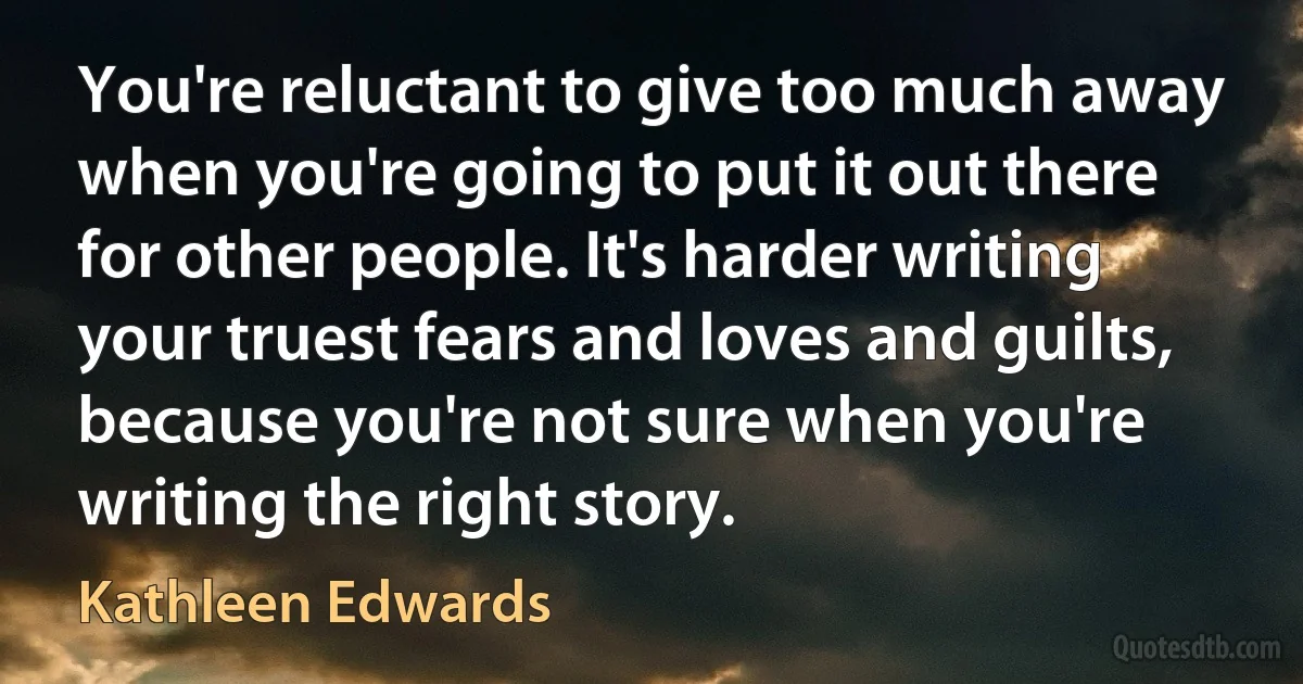 You're reluctant to give too much away when you're going to put it out there for other people. It's harder writing your truest fears and loves and guilts, because you're not sure when you're writing the right story. (Kathleen Edwards)