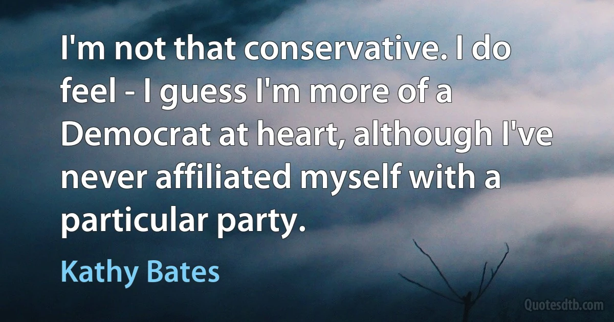 I'm not that conservative. I do feel - I guess I'm more of a Democrat at heart, although I've never affiliated myself with a particular party. (Kathy Bates)