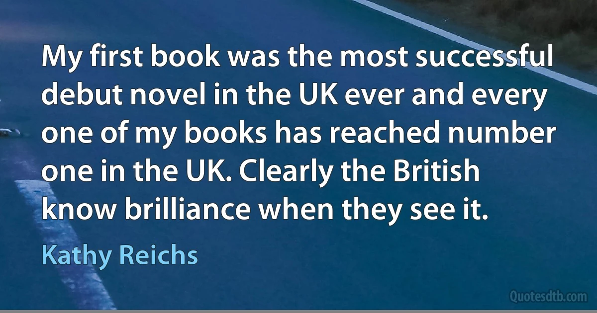 My first book was the most successful debut novel in the UK ever and every one of my books has reached number one in the UK. Clearly the British know brilliance when they see it. (Kathy Reichs)