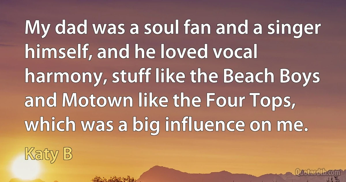 My dad was a soul fan and a singer himself, and he loved vocal harmony, stuff like the Beach Boys and Motown like the Four Tops, which was a big influence on me. (Katy B)