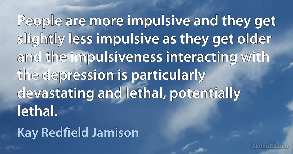 People are more impulsive and they get slightly less impulsive as they get older and the impulsiveness interacting with the depression is particularly devastating and lethal, potentially lethal. (Kay Redfield Jamison)