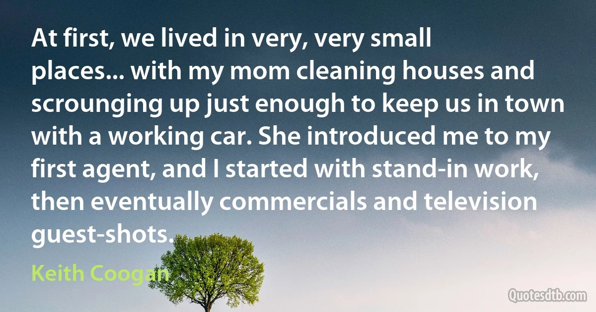 At first, we lived in very, very small places... with my mom cleaning houses and scrounging up just enough to keep us in town with a working car. She introduced me to my first agent, and I started with stand-in work, then eventually commercials and television guest-shots. (Keith Coogan)