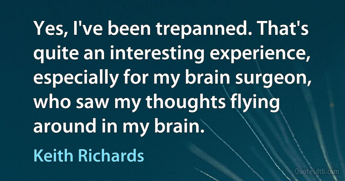 Yes, I've been trepanned. That's quite an interesting experience, especially for my brain surgeon, who saw my thoughts flying around in my brain. (Keith Richards)