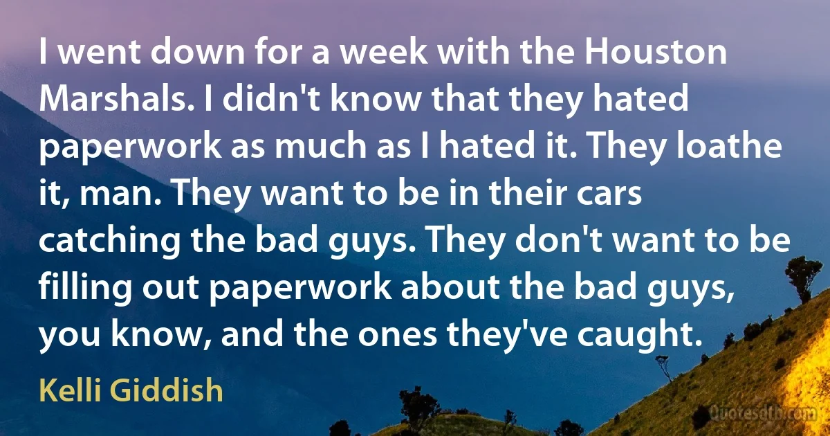 I went down for a week with the Houston Marshals. I didn't know that they hated paperwork as much as I hated it. They loathe it, man. They want to be in their cars catching the bad guys. They don't want to be filling out paperwork about the bad guys, you know, and the ones they've caught. (Kelli Giddish)