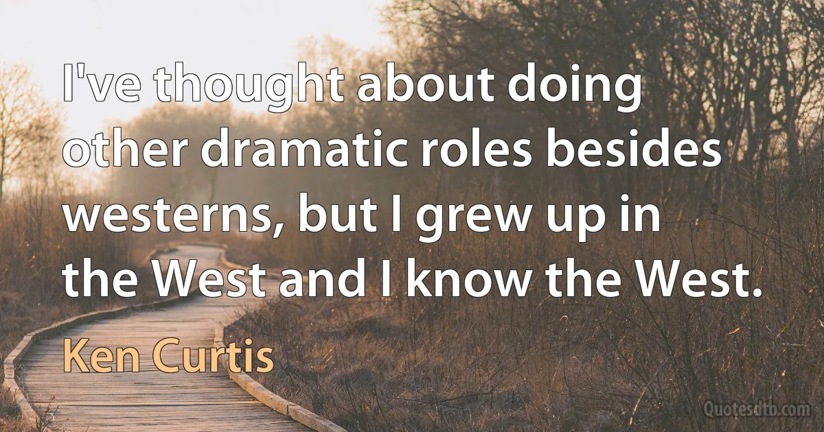 I've thought about doing other dramatic roles besides westerns, but I grew up in the West and I know the West. (Ken Curtis)