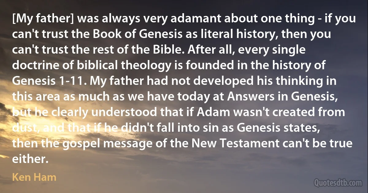 [My father] was always very adamant about one thing - if you can't trust the Book of Genesis as literal history, then you can't trust the rest of the Bible. After all, every single doctrine of biblical theology is founded in the history of Genesis 1-11. My father had not developed his thinking in this area as much as we have today at Answers in Genesis, but he clearly understood that if Adam wasn't created from dust, and that if he didn't fall into sin as Genesis states, then the gospel message of the New Testament can't be true either. (Ken Ham)