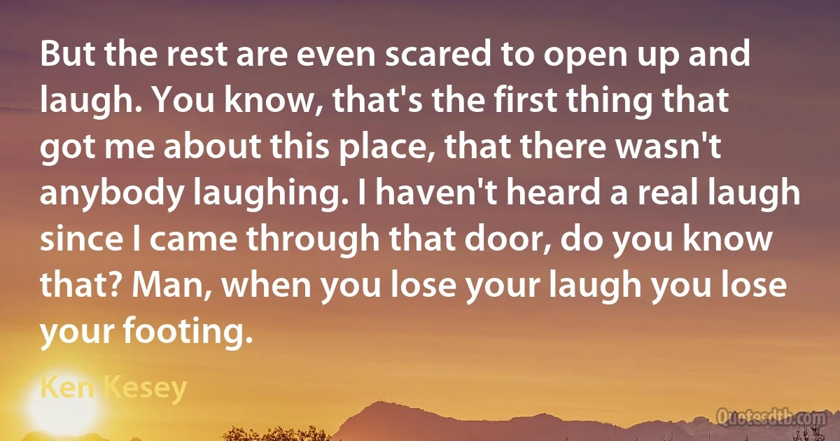 But the rest are even scared to open up and laugh. You know, that's the first thing that got me about this place, that there wasn't anybody laughing. I haven't heard a real laugh since I came through that door, do you know that? Man, when you lose your laugh you lose your footing. (Ken Kesey)