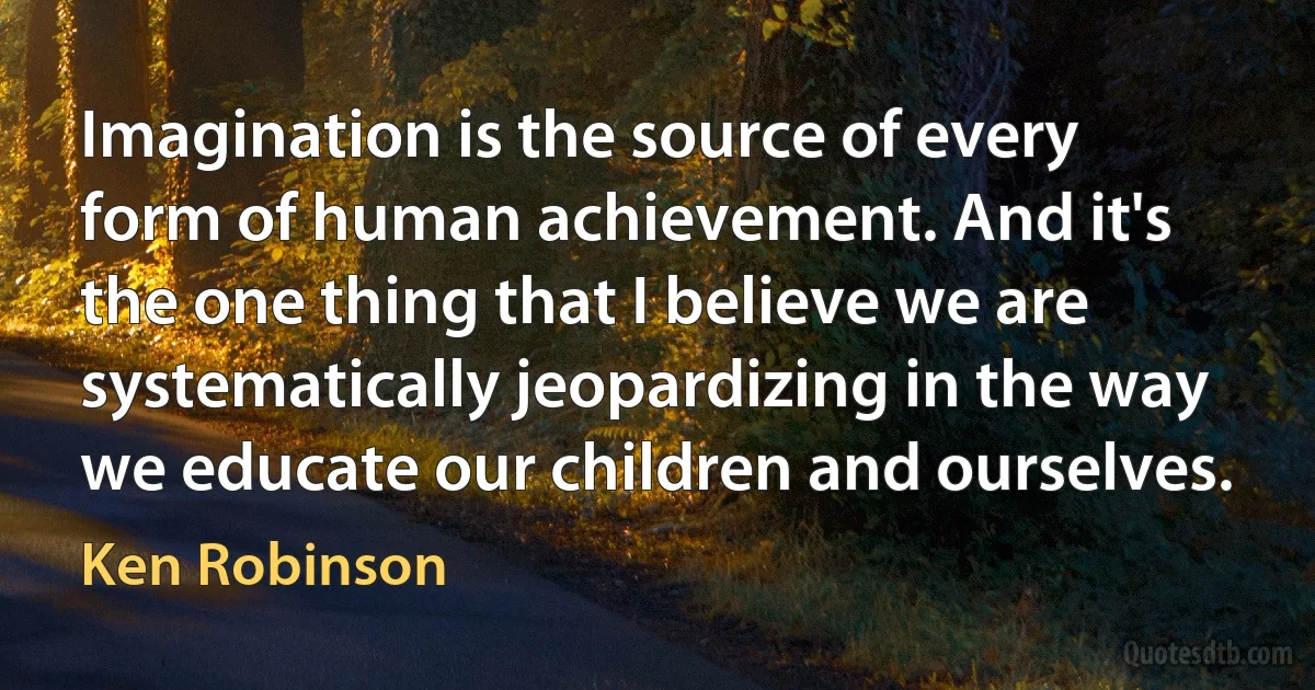 Imagination is the source of every form of human achievement. And it's the one thing that I believe we are systematically jeopardizing in the way we educate our children and ourselves. (Ken Robinson)