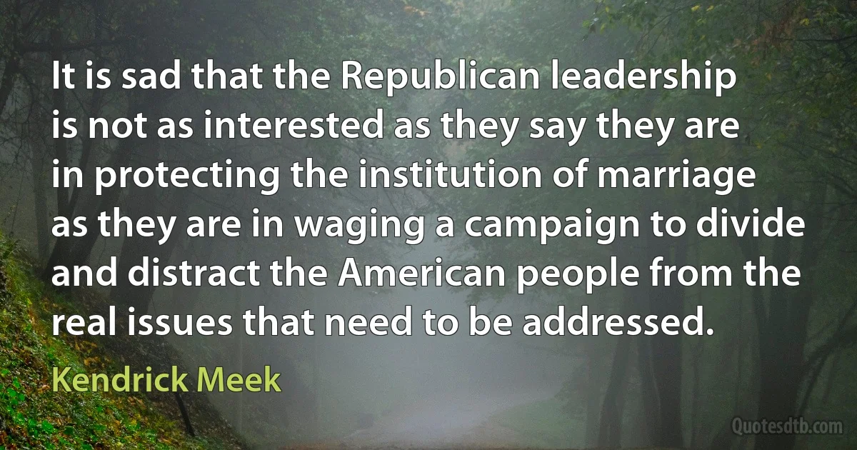 It is sad that the Republican leadership is not as interested as they say they are in protecting the institution of marriage as they are in waging a campaign to divide and distract the American people from the real issues that need to be addressed. (Kendrick Meek)