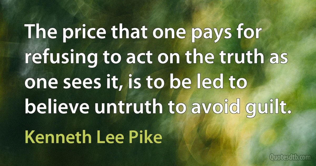 The price that one pays for refusing to act on the truth as one sees it, is to be led to believe untruth to avoid guilt. (Kenneth Lee Pike)