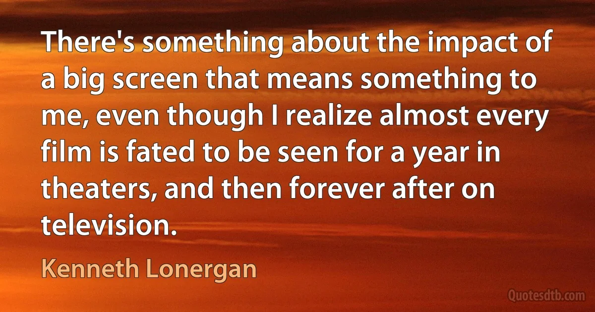 There's something about the impact of a big screen that means something to me, even though I realize almost every film is fated to be seen for a year in theaters, and then forever after on television. (Kenneth Lonergan)