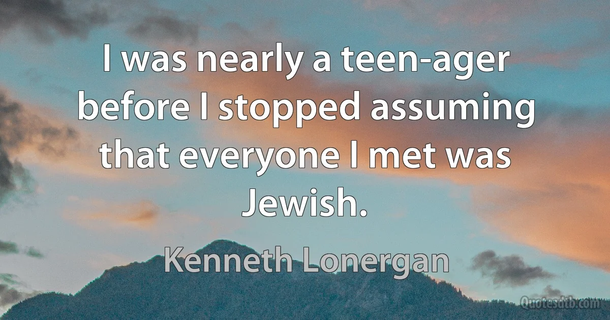 I was nearly a teen-ager before I stopped assuming that everyone I met was Jewish. (Kenneth Lonergan)