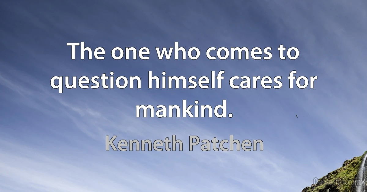 The one who comes to question himself cares for mankind. (Kenneth Patchen)