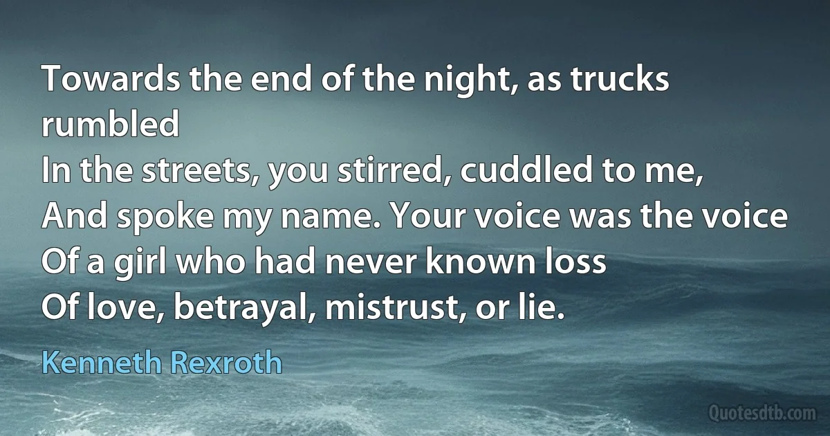 Towards the end of the night, as trucks rumbled
In the streets, you stirred, cuddled to me,
And spoke my name. Your voice was the voice
Of a girl who had never known loss
Of love, betrayal, mistrust, or lie. (Kenneth Rexroth)