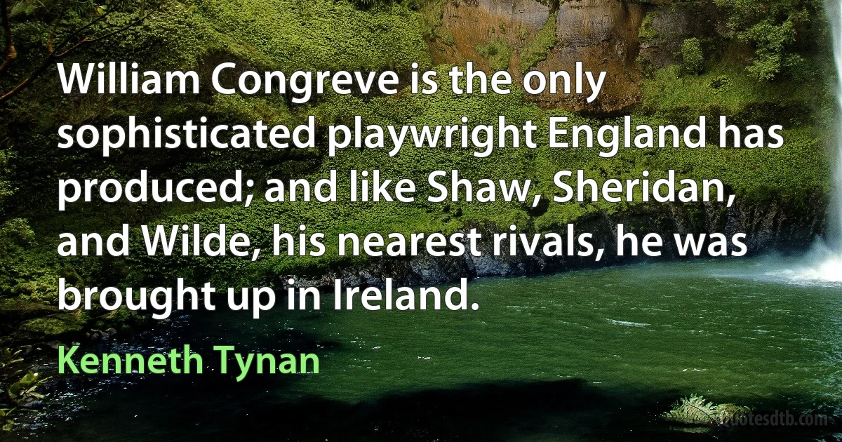 William Congreve is the only sophisticated playwright England has produced; and like Shaw, Sheridan, and Wilde, his nearest rivals, he was brought up in Ireland. (Kenneth Tynan)