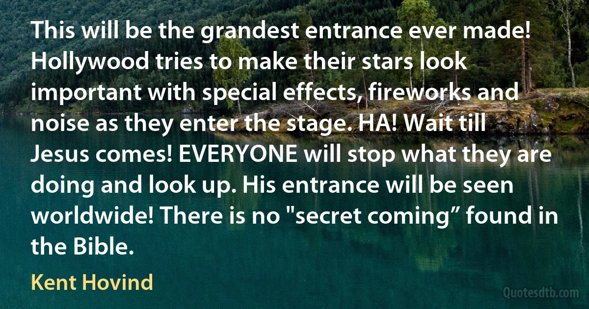 This will be the grandest entrance ever made! Hollywood tries to make their stars look important with special effects, fireworks and noise as they enter the stage. HA! Wait till Jesus comes! EVERYONE will stop what they are doing and look up. His entrance will be seen worldwide! There is no "secret coming” found in the Bible. (Kent Hovind)