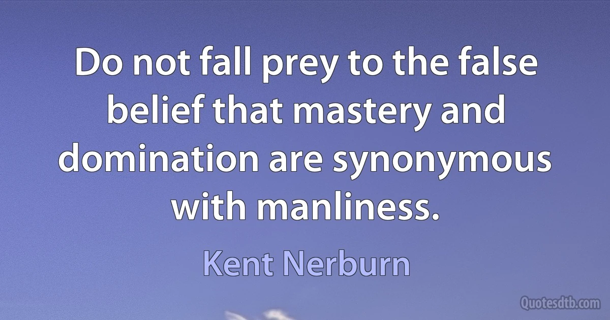 Do not fall prey to the false belief that mastery and domination are synonymous with manliness. (Kent Nerburn)