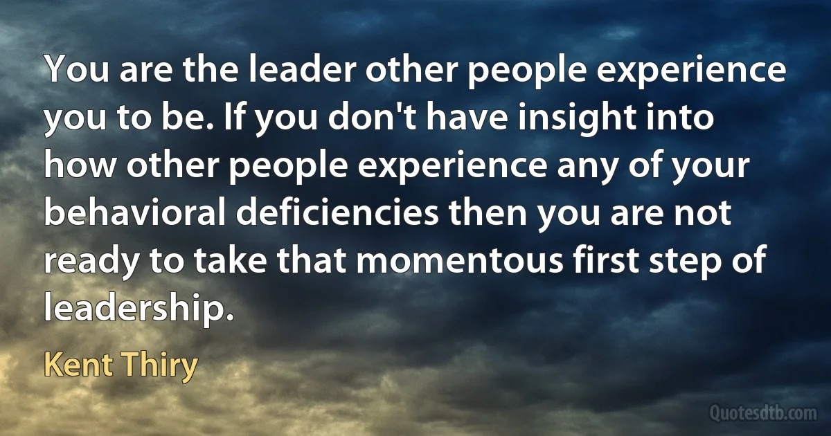 You are the leader other people experience you to be. If you don't have insight into how other people experience any of your behavioral deficiencies then you are not ready to take that momentous first step of leadership. (Kent Thiry)