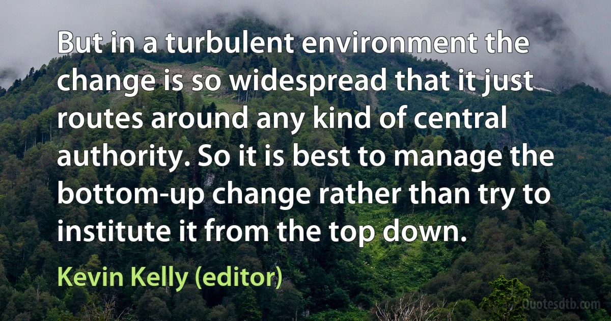 But in a turbulent environment the change is so widespread that it just routes around any kind of central authority. So it is best to manage the bottom-up change rather than try to institute it from the top down. (Kevin Kelly (editor))