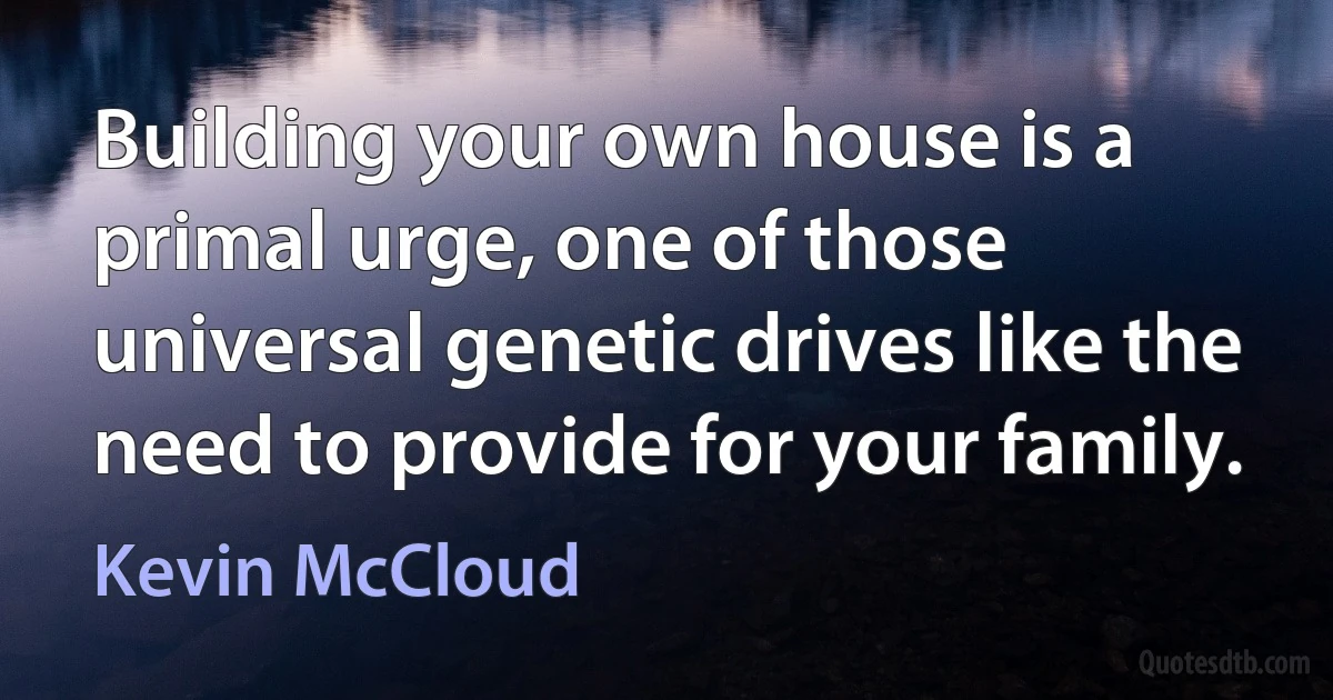 Building your own house is a primal urge, one of those universal genetic drives like the need to provide for your family. (Kevin McCloud)